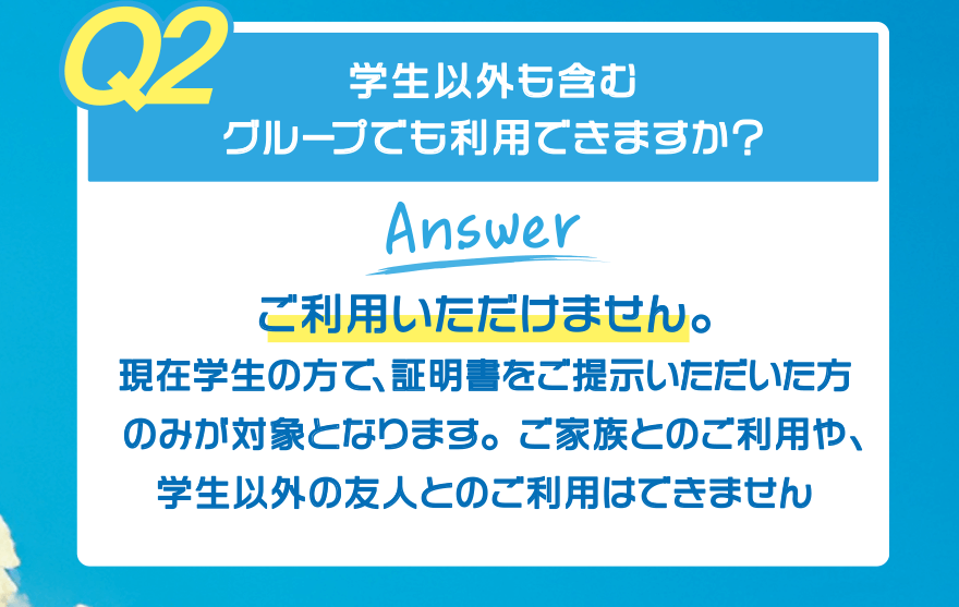 【Q2】学生以外も含むグループでも利用できますか?【Answer】ご利用いただけません。現在学生の方で、証明書をご提示いただいた方のみが対象となります。ご家族とのご利用や、学生以外の友人とのご利用はできません
