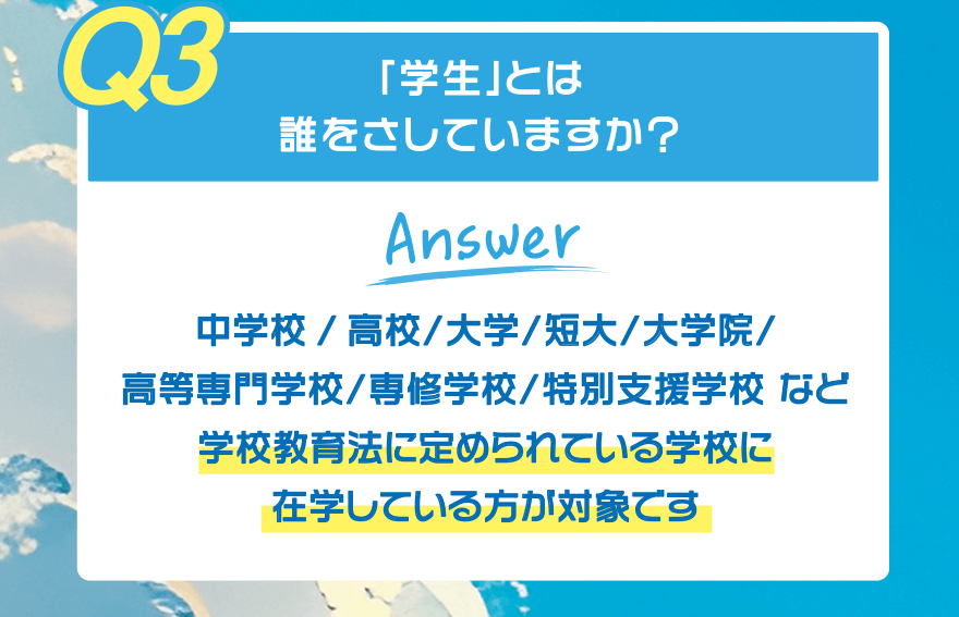 【Q3】「学生」とは誰をさしていますか?【Answer】中学校/高校/大学/短大/大学院/高等専門学校/専修学校/特別支援学校 など 学校教育法に定められている学校に在学している方が対象です