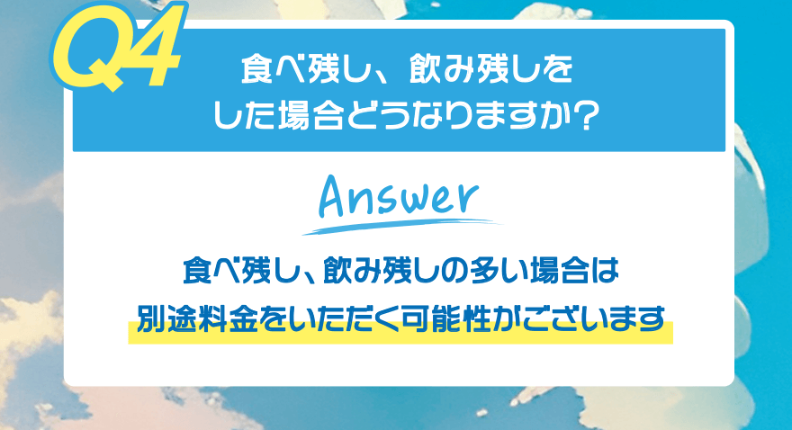 【Q4】食べ残し、飲み残しをした場合どうなりますか?【Answer】食べ残し、飲み残しの多い場合は 別途料金をいただく可能性がございます