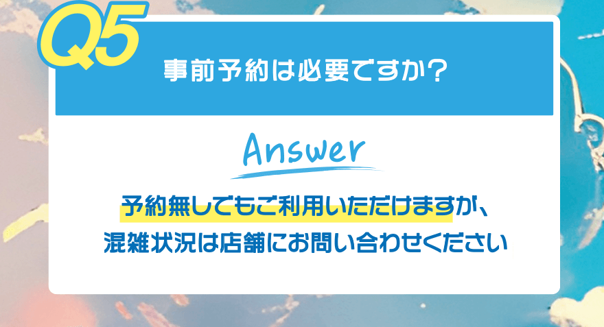 【Q5】事前予約は必要ですか?【Answer】予約無しでもご利用いただけますが、混雑状況は店舗にお問い合わせください