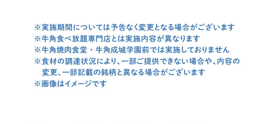 ※実施期間については予告なく変更となる場合がございます ※牛角食べ放題専門店とは実施内容が異なります ※牛角焼肉食堂・牛角成城学園前では実施しておりません ※食材の調達状況により、一部ご提供できない場合や、内容の変更、一部記載の銘柄と異なる場合がございます ※画像はイメージです