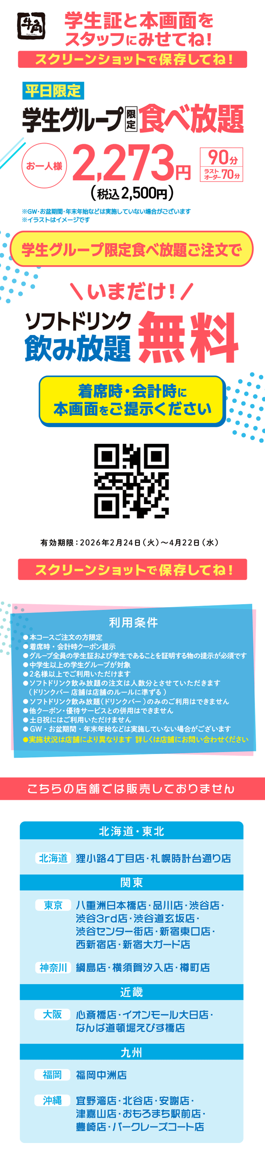 【牛角】学生証と本画面をスタッフにみせてね!スクリーンショットで保存してね!【平日限定】学生グループ限定食べ放題 お一人様 2,273円（税込2,500円） 90分/ラストオーダー70分 ※GW・お盆期間・年末年始などは実施していない場合がございます ※イラストはイメージです 学生グループ限定食べ放題ご注文で \いまだけ！/ソフトドリンク飲み放題無料 着席時・会計時に本画面をご提示ください 有効期限：2026年2月24日（火）～4月22日（水） スクリーンショットで保存してね！ 【利用条件】●本コースご注文の方限定●着席時・会計時クーポン提示●グループ全員の学生証および学生であることを証明する物の提示が必須です●中学生以上の学生グループが対象●2名様以上でご利用いただけます●ソフトドリンク飲み放題の注文は人数分とさせていただきます (ドリンクバー店舗は店舗のルールに準ずる)●ソフトドリンク飲み放題(ドリンクバー)のみのご利用はできません●他クーポン・優待サービスとの併用はできません●土日祝にはご利用いただけません●GW・お盆期間・年末年始などは実施していない場合がございます●実施状況は店舗により異なります 詳しくは店舗にお問い合わせください こちらの店舗では販売しておりません 【北海道・東北】[北海道]狸小路4丁目店・札幌時計台通り店【関東】[東京]八重洲日本橋店・品川店・渋谷店・渋谷3rd店・渋谷道玄坂店・渋谷センター街店・新宿東口店・西新宿店・新宿大ガード店 [神奈川]綱島店・横須賀汐入店・樽町店【近畿】[大阪]心斎橋店・イオンモール大日店・なんば道頓堀えびす橋店【九州】[福岡]福岡中州店 [沖縄]宜野湾店・北谷店・安謝店・津嘉山店・おもろまち駅前店・豊崎店・バークレーズコート店