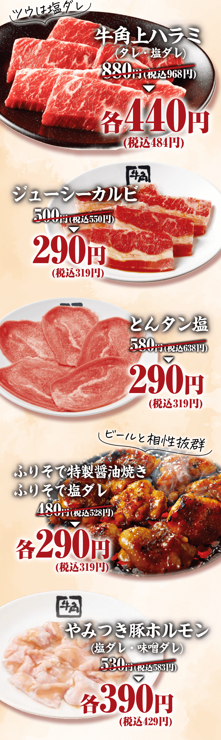 ツウは塩ダレ 牛角上ハラミ（タレ・塩ダレ） 880円(税込968円)→各440円(税込484円) ジューシーカルビ 500円(税込550円)→290円(税込319円) とんタン塩 580円(税込638円)→290円(税込319円) ビールと相性抜群 ふりそで特製醤油焼き ふりそで塩ダレ 480円(税込528円)→各290円(税込319円) やみつき豚ホルモン（塩ダレ・味噌ダレ） 530円(税込583円)→各390円(税込429円)
