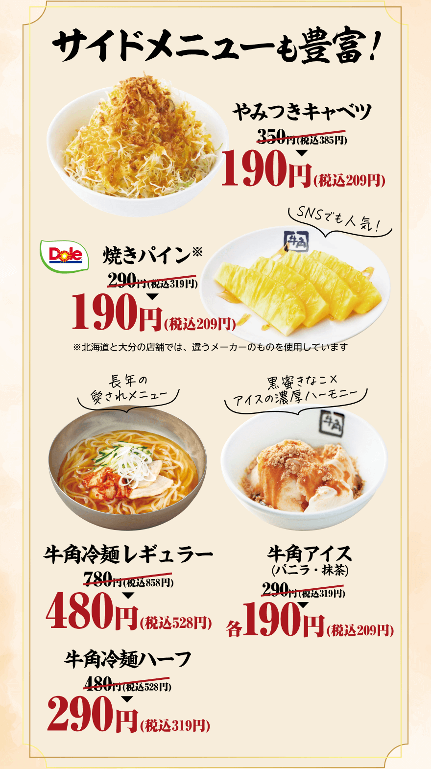 サイドメニューも豊富! やみつきキャベツ 350円(税込385円)→190円(税込209円) SNSでも人気！ 焼きパイン※ 290円(税込319円)→190円(税込209円) ※北海道と大分の店舗では、違うメーカーのものを使用しています 長年の愛されメニュー 牛角冷麺レギュラー 780円(税込858円)→480円(税込528円) 黒蜜きなこ×アイスの濃厚ハーモニー 牛角アイス（バニラ・抹茶） 290円(税込319円)→各190円(税込209円) 牛角冷麺ハーフ 480円(税込528円)→290円(税込319円)