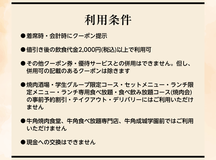 【利用条件】●着席時・会計時にクーポン提示 ●値引き後の飲食代金2,000円(税込)以上で利用可 ●その他クーポン券・優待サービスとの併用はできません。但し、併用可の記載のあるクーポンは除きます ●焼肉酒場・学生グループ限定コース・セットメニュー・ランチ限定メニュー・ランチ専用食べ放題・食べ飲み放題コース(焼肉会)の事前予約割引・テイクアウト・デリバリーにはご利用いただけません ●牛角焼肉食堂、牛角食べ放題専門店、牛角成城学園前ではご利用いただけません ●現金への交換はできません