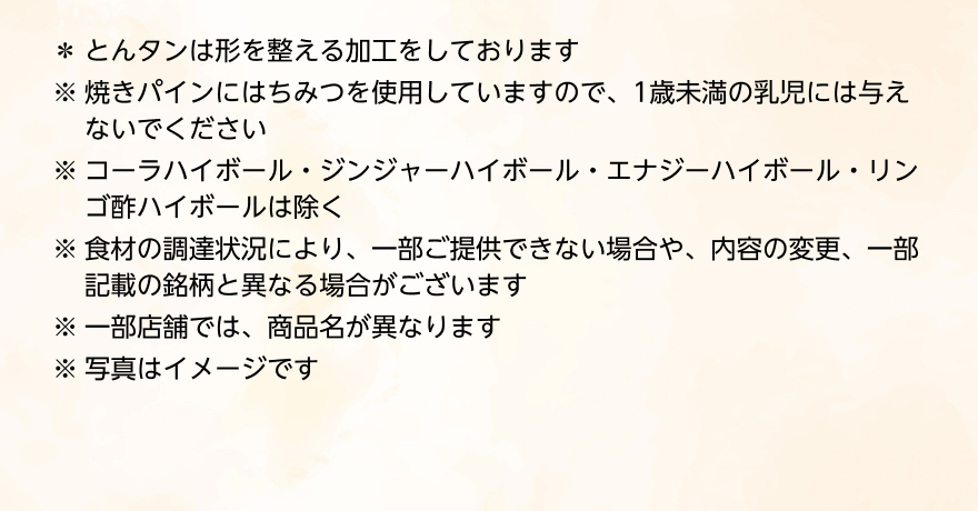 *とんタンは形を整える加工をしております ※焼きパインにはちみつを使用していますので、1歳未満の乳児には与えないでください ※コーラハイボール・ジンジャーハイボール・エナジーハイボール・リンゴ酢ハイボールは除く ※食材の調達状況により、一部ご提供できない場合や、内容の変更、一部記載の銘柄と異なる場合がございます ※一部店舗では、商品名が異なります ※写真はイメージです