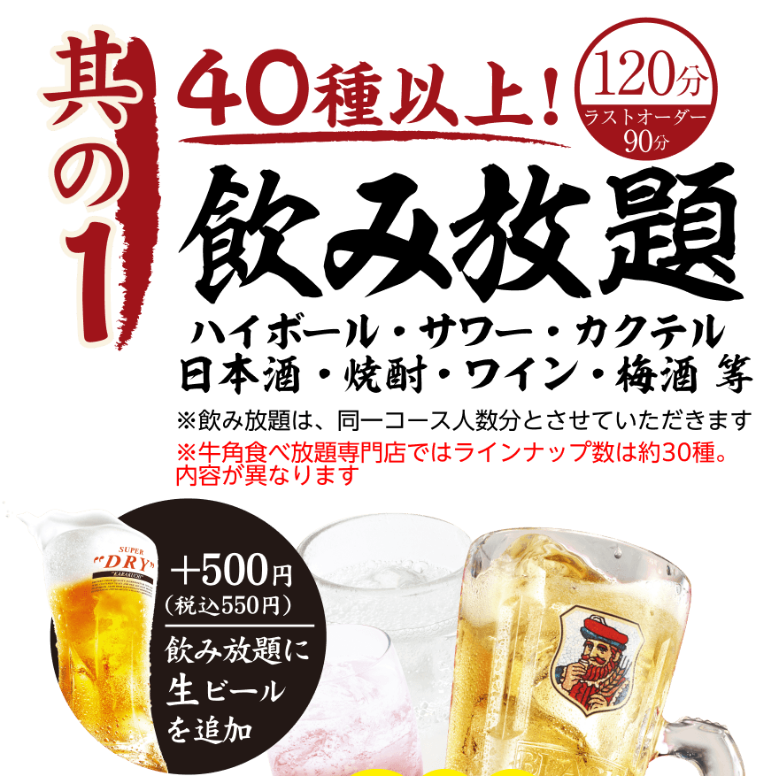 【其の1】40種以上! 飲み放題 120分（ラストオーダー90分）ハイボール・サワー・カクテル日本酒・焼酎・ワイン・梅酒等 ※飲み放題は、同一コース人数分とさせていただきます ※牛角食べ放題専門店ではラインナップ数は約30種。内容が異なります。 +500円 (税込550円) 飲み放題に生ビールを追加