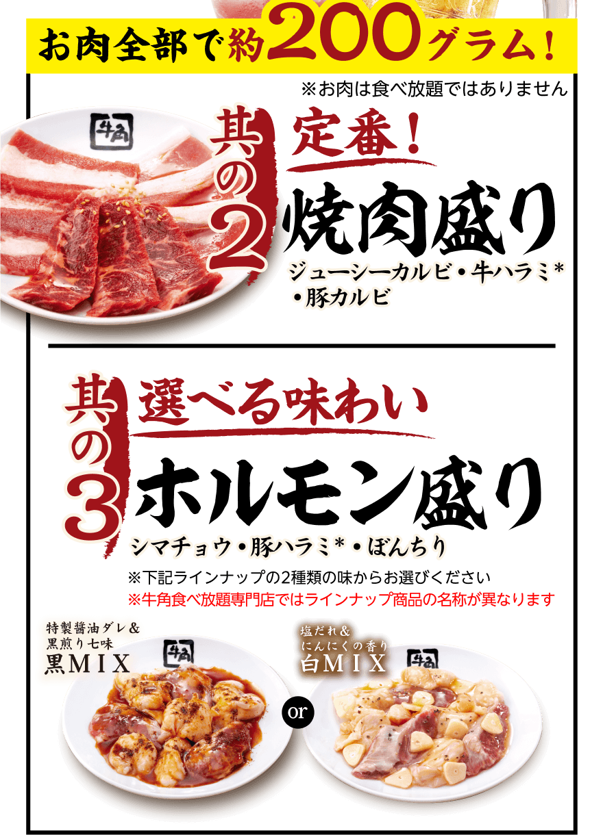 お肉全部で約200グラム! ※お肉は食べ放題ではありません【其の2】定番! 焼肉盛り ジューシーカルビ・牛ハラミ*・豚カルビ 【其の3】選べる味わい ホルモン盛り シマチョウ・豚ハラミ*・ぼんちり ※下記ラインナップの2種類の味からお選びください ※牛角食べ放題専門店ではラインナップ商品の名称が異なります「特製醤油ダレ&黒煎り七味 黑MIX」or「塩だれ&にんにくの香り 白MIX」