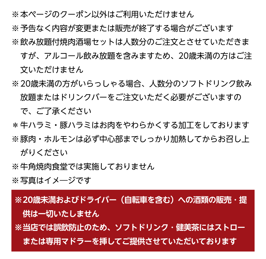 ※本ページのクーポン以外はご利用いただけません ※予告なく内容が変更または販売が終了する場合がございます ※飲み放題付焼肉酒場セットは人数分のご注文とさせていただきますが、アルコール飲み放題を含みますため、20歳未満の方はご注文いただけません ※20歳未満の方がいらっしゃる場合、人数分のソフトドリンク飲み放題またはドリンクバーをご注文いただく必要がございますので、ご了承ください *牛ハラミ・豚ハラミはお肉をやわらかくする加工をしております ※豚肉・ホルモンは必ず中心部までしっかり加熱してからお召し上がりください ※牛角焼肉食堂では実施しておりません ※写真はイメージです ※20歳未満およびドライバー (自転車を含む)への酒類の販売・提供は一切いたしません ※当店では誤飲防止のため、ソフトドリンク・健美茶にはストローまたは専用マドラーを挿してご提供させていただいております