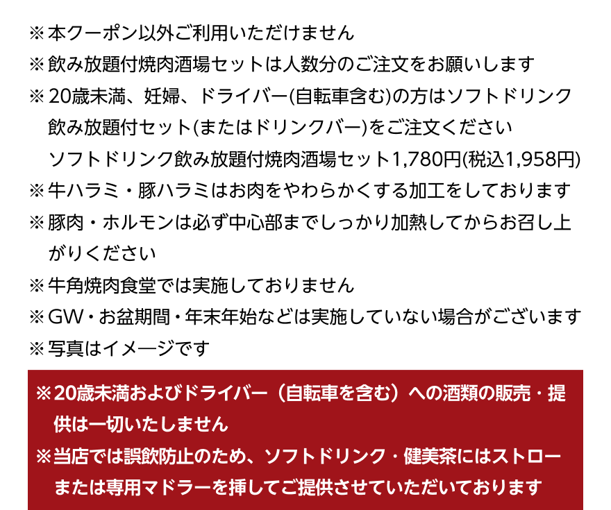 ※本クーポン以外ご利用いただけません ※飲み放題付焼肉酒場セットは人数分のご注文をお願いします ※20歳未満、妊婦、ドライバー(自転車含む)の方はソフトドリンク飲み放題付セット(またはドリンクバー)をご注文ください ソフトドリンク飲み放題付焼肉酒場セット1,780円(税込1,958円) ※牛ハラミ・豚ハラミはお肉をやわらかくする加工をしております ※豚肉・ホルモンは必ず中心部までしっかり加熱してからお召し上がりください ※牛角焼肉食堂では実施しておりません ※GW・お盆期間・年末年始などは実施していない場合がございます ※写真はイメージです ※20歳未満およびドライバー(自転車を含む)への酒類の販売・提供は一切いたしません ※当店では誤飲防止のため、ソフトドリンク・健美茶にはストローまたは専用マドラーを挿してご提供させていただいております