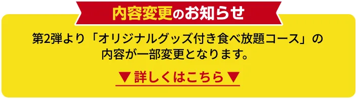 内容変更のお知らせ 第2弾より「オリジナルグッズ付き食べ放題コース」の内容が一部変更となります。 詳しくはこちら