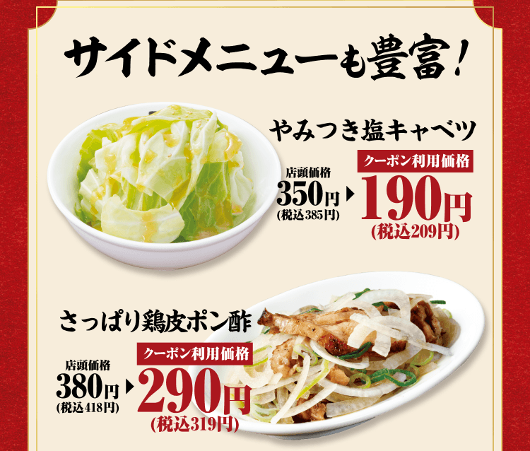 サイドメニューも豊富！やみつき塩キャベツ 店頭価格350円（税込385円） クーポン利用価格190円（税込209円） さっぱり鶏皮ポン酢 店頭価格380円（税込418円） クーポン利用価格290円（税込319円）