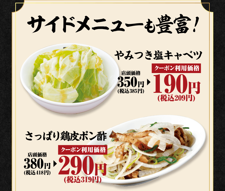 サイドメニューも豊富！やみつき塩キャベツ 店頭価格350円（税込385円） クーポン利用価格190円（税込209円） さっぱり鶏皮ポン酢 店頭価格380円（税込418円） クーポン利用価格290円（税込319円）
