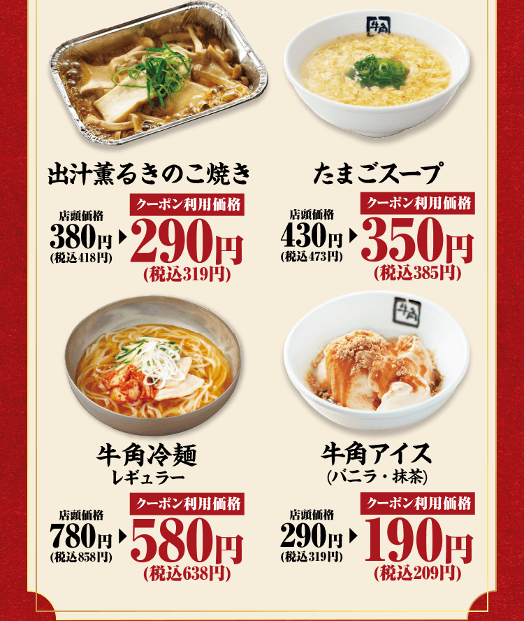 出汁薫るきのこ焼き 店頭価格380円（税込418円） クーポン利用価格290円（税込319円） たまごスープ 店頭価格430円（税込473円） クーポン利用価格350円（税込385円） 牛角冷麺レギュラー 店頭価格780円（税込858円） クーポン利用価格580円（税込638円） 牛角アイス（バニラ・抹茶） 店頭価格290円（税込319円） クーポン利用価格190円（税込209円）