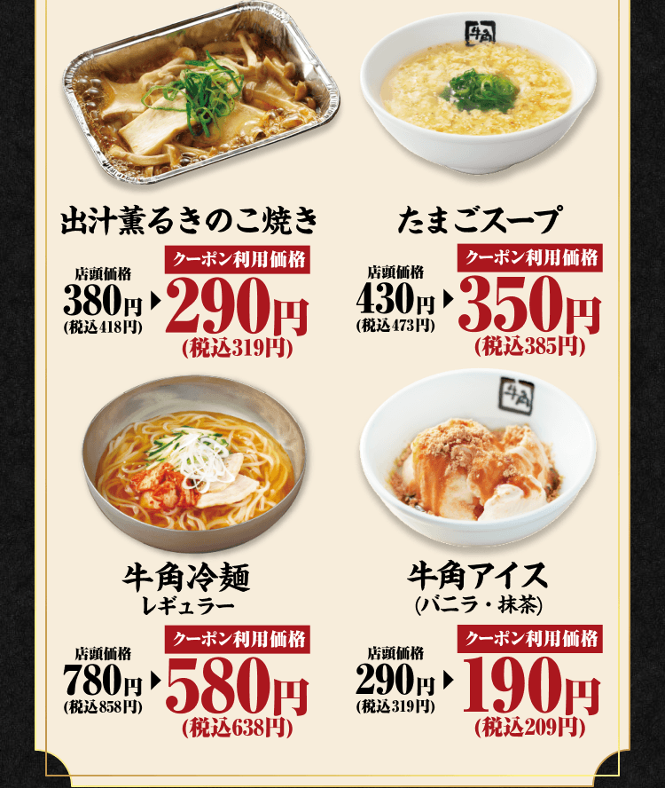 出汁薫るきのこ焼き 店頭価格380円（税込418円） クーポン利用価格290円（税込319円） たまごスープ 店頭価格430円（税込473円） クーポン利用価格350円（税込385円） 牛角冷麺レギュラー 店頭価格780円（税込858円） クーポン利用価格580円（税込638円） 牛角アイス（バニラ・抹茶） 店頭価格290円（税込319円） クーポン利用価格190円（税込209円）