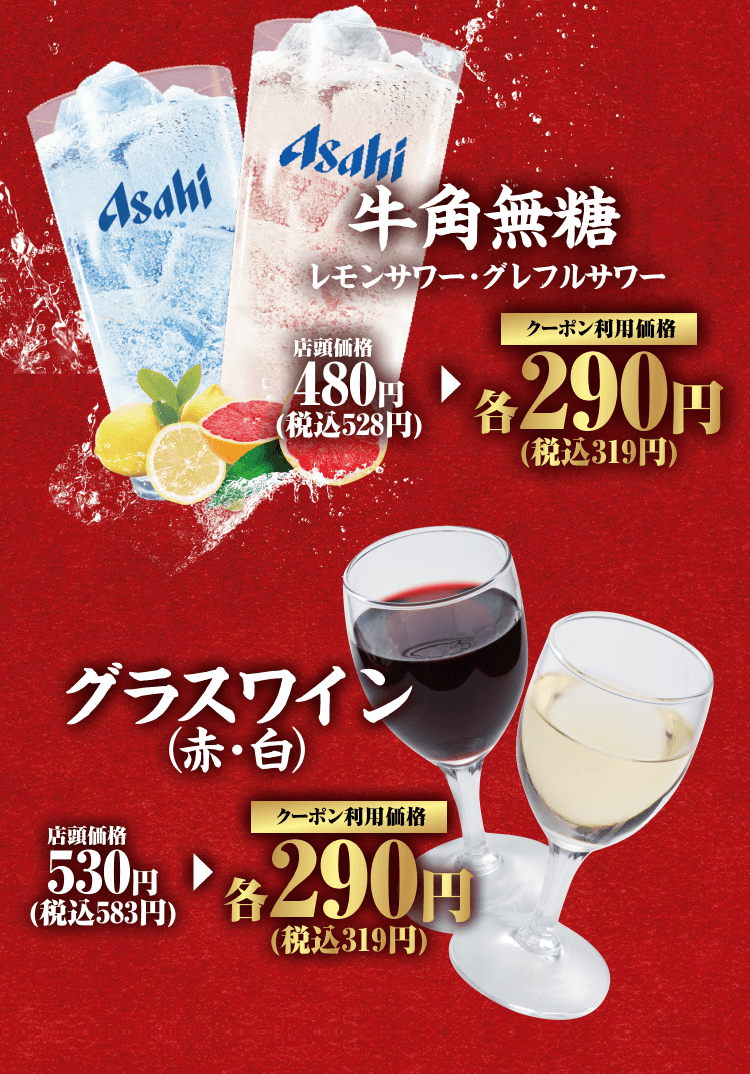 牛角無糖 レモンサワー・グレフルサワー 店頭価格480円（税込528円） クーポン利用価格 各290円（税込319円） グラスワイン（赤・白） 店頭価格530円（税込583円） クーポン利用価格 各290円（税込319円）