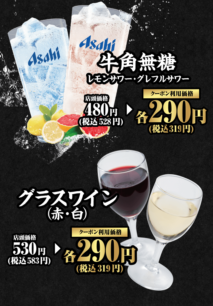 牛角無糖 レモンサワー・グレフルサワー 店頭価格480円（税込528円） クーポン利用価格 各290円（税込319円） グラスワイン（赤・白） 店頭価格530円（税込583円） クーポン利用価格 各290円（税込319円）