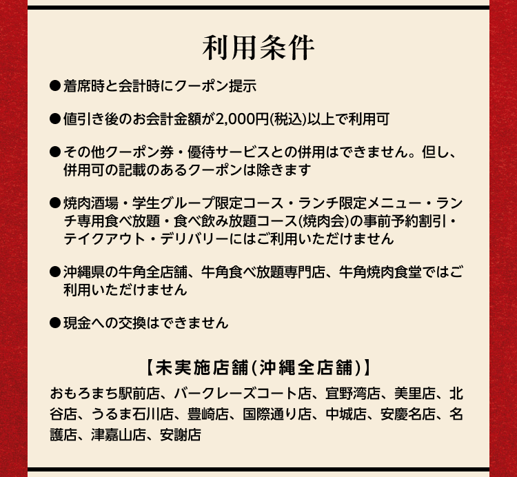 利用条件：●着席時と会計時にクーポン提示 ●値引き後のお会計金額が2,000円（税込）以上で利用可 ●その他クーポン券・優待サービスとの併用はできません。但し、併用可の記載があるクーポンは除きます ●焼肉酒場・学生グループ限定コース・ランチ限定メニュー・ランチ専用食べ放題・食べ飲み放題コース（焼肉会）の事前予約割引・テイクアウト・デリバリーにはご利用いただけません ●沖縄県の牛角全店舗、牛角食べ放題専門店、牛角焼肉食堂ではご利用いただけません ●現金への交換はできません【未実施店舗（沖縄全店舗）】おもろまち駅前店、バークレーズコート店、宜野湾店、美里店、北谷店、うるま石川店、豊崎店、国際通り店、中城店、安慶名店、名護店、津嘉山店、安謝店