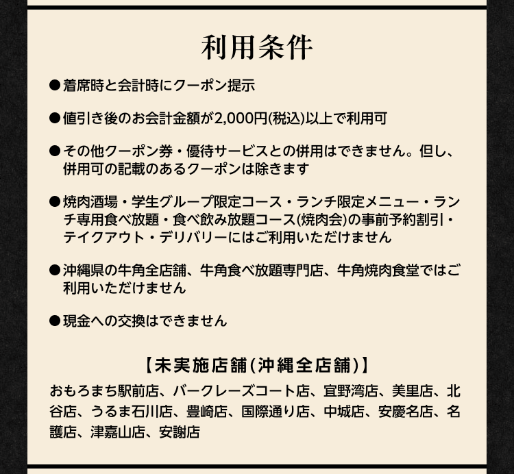 利用条件：●着席時と会計時にクーポン提示 ●値引き後のお会計金額が2,000円（税込）以上で利用可 ●その他クーポン券・優待サービスとの併用はできません。但し、併用可の記載があるクーポンは除きます ●焼肉酒場・学生グループ限定コース・ランチ限定メニュー・ランチ専用食べ放題・食べ飲み放題コース（焼肉会）の事前予約割引・テイクアウト・デリバリーにはご利用いただけません ●沖縄県の牛角全店舗、牛角食べ放題専門店、牛角焼肉食堂ではご利用いただけません ●現金への交換はできません【未実施店舗（沖縄全店舗）】おもろまち駅前店、バークレーズコート店、宜野湾店、美里店、北谷店、うるま石川店、豊崎店、国際通り店、中城店、安慶名店、名護店、津嘉山店、安謝店