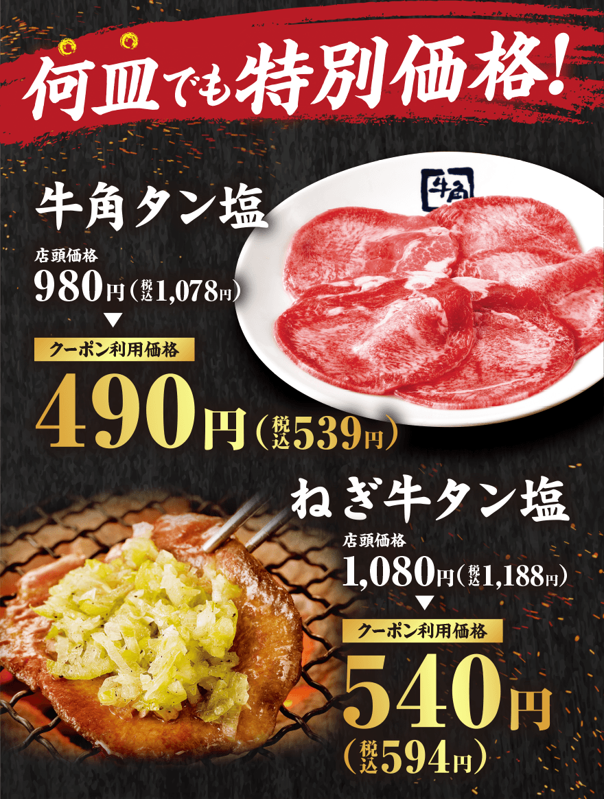 何皿でも特別価格! 牛角タン塩 店頭価格980円(税込1,078円) クーポン利用価格490円(税込539円) ねぎ牛タン塩 店頭価格1,080円(税込1,188円) クーポン利用価格540円(税込594円)