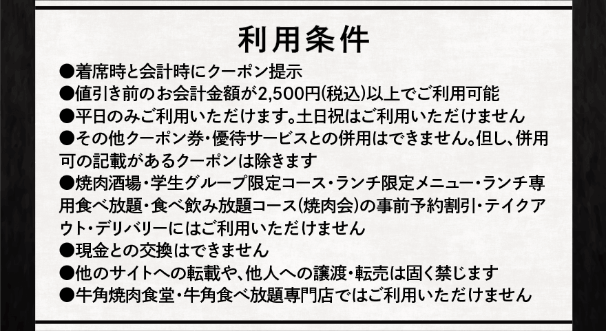 利用条件 ●着席時と会計時にクーポン提示 ●値引き前のお会計金額が2,500円(税込)以上でご利用可能 ●平日のみご利用いただけます。土日祝はご利用いただけません ●その他クーポン券・優待サービスとの併用はできません。但し、併用可の記載があるクーポンは除きます ●焼肉酒場・学生グループ限定コース・ランチ限定メニュー・ランチ専用食べ放題・食べ飲み放題コース(焼肉会)の事前予約割引・テイクアウト・デリバリーにはご利用いただけません ●現金との交換はできません ●他のサイトへの転載や、他人への譲渡・転売は固く禁じます ●牛角焼肉食堂・牛角食べ放題専門店ではご利用いただけません