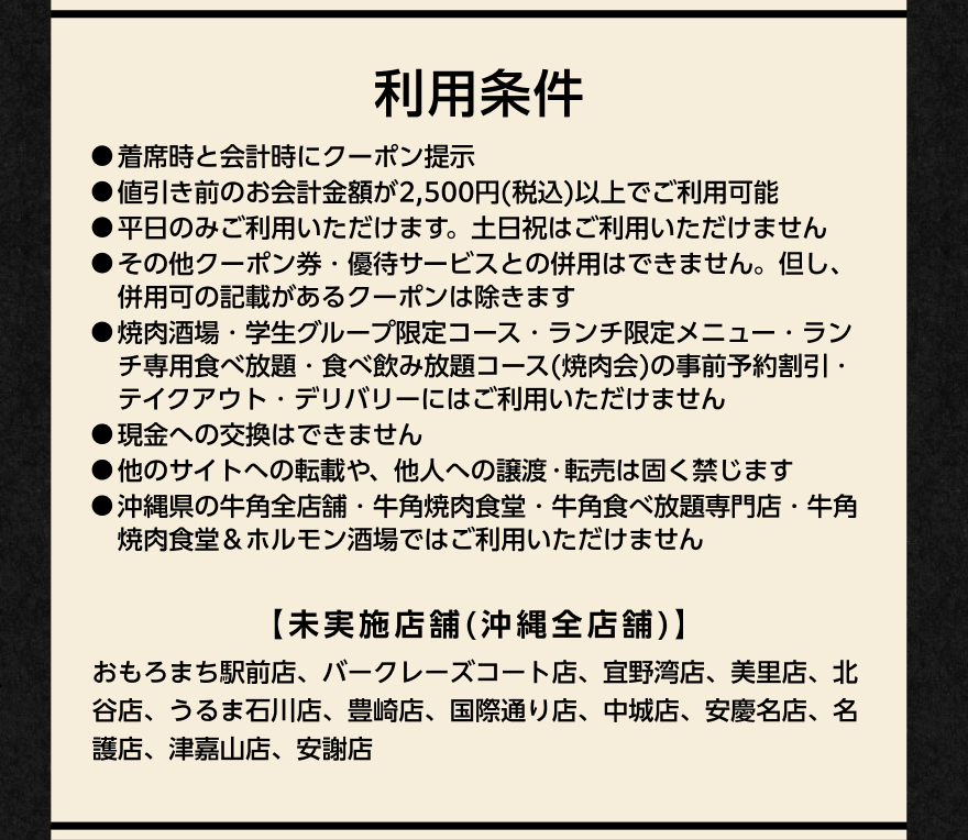 利用条件 ●着席時と会計時にクーポン提示 ●値引き前のお会計金額が2,500円(税込)以上でご利用可能 ●平日のみご利用いただけます。土日祝はご利用いただけません ●その他クーポン券・優待サービスとの併用はできません。但し、併用可の記載があるクーポンは除きます ●焼肉酒場・学生グループ限定コース・ランチ限定メニュー・ランチ専用食べ放題・食べ飲み放題コース(焼肉会)の事前予約割引・テイクアウト・デリバリーにはご利用いただけません ●現金との交換はできません ●他のサイトへの転載や、他人への譲渡・転売は固く禁じます ●沖縄県の牛角全店舗・牛角焼肉食堂・牛角食べ放題専門店・牛角焼肉食堂&ホルモン酒場ではご利用いただけません 【未実施店舗(沖縄全店舗)】おもろまち駅前店、バークレーズコート店、宜野湾店、美里店、北谷店、うるま石川店、豊崎店、国際通り店、中城店、安慶名店、名護店、津嘉山店、安謝店