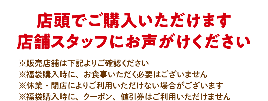 店頭でご購入いただけます 店舗スタッフにお声がけください ※販売店舗は下記よりご確認ください ※福袋購入時に、お食事いただく必要はございません ※休業・閉店によりご利用いただけない場合がございます ※福袋購入時に、クーポン、値引券はご利用いただけません