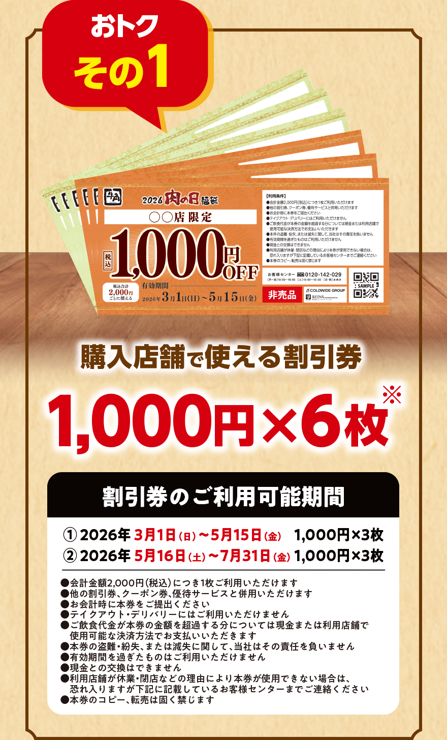 【おトク その1】購入店舗で使える割引券1,000円×6枚※【割引券のご利用可能期間】①2026年3月1日(日)~5月15日(金) 1,000円×3枚 ②2026年5月16日(土)~7月31日(金) 1,000円×3枚 ●会計金額2,000円(税込)につき1枚ご利用いただけます ●他の割引券、クーポン券、優待サービスと併用いただけます ●お会計時に本券をご提出ください ●テイクアウト・デリバリーにはご利用いただけません ●ご飲食代金が本券の金額を超過する分については現金または利用店舗で使用可能な決済方法でお支払いいただきます ●本券の盗難・紛失、または減失に関して、当社はその責任を負いません ●有効期間を過ぎたものはご利用いただけません ●現金との交換はできません ●利用店舗が休業・閉店などの理由により本券が使用できない場合は、恐れ入りますが下記に記載しているお客様センターまでご連絡ください ●本券のコピー、転売は固く禁じます
