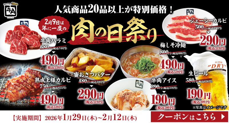 人気商品20品以上が特別価格!【2月9日は年に一度の】肉の日祭り 牛角ハラミ 680円(税込748円) → 490円 (税込539円) 熟成王様カルビ 750円(税込825円) → 490円 (税込539円) 蜜おさつバター 480円(税込528円) → 290円(税込319円) ジューシーカルビ 500円(税込550円) → 290円 (税込319円) 梅しそ冷麺 800円(税込880円) → 490円 (税込539円) 生ビール 580円(税込638円) → 190円(税込209円) 牛角アイス 290円(税込319円) →  190円(税込209円) ※写真はイメージです【実施期間】2026年1月29日(木)~2月12日(木)【クーポンはこちら】