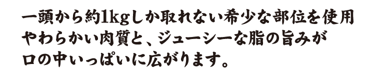 一頭から約1kgしか取れない希少な部位を使用やわらかい肉質と、ジューシーな脂の旨みが口の中いっぱいに広がります。
