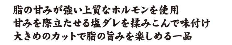 脂の甘みが強い上質なホルモンを使用甘みを際立たせる塩ダレを揉みこんで味付け大きめのカットで脂の旨みを楽しめる一品
