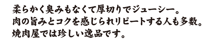 柔らかく臭みもなくて厚切りでジューシー。肉の旨みとコクを感じられリピートする人も多数。焼肉屋では珍しい逸品です。