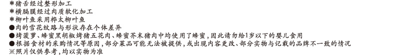 ＊猪舌经过整形加工 / ＊横膈膜经过肉质软化加工 / ＊柳叶鱼采用桦太柳叶鱼 / ●肉的雪花纹路与形状存在个体差异 / ●烤菠萝、蜂蜜黑胡椒烤猪五花肉、蜂蜜芥末猪肉中均使用了蜂蜜，因此请勿给1岁以下的婴儿食用 / ●根据食材的采购情况等原因，部分菜品可能无法被提供，或出现内容更改、部分实物与记载的品牌不一致的情况 / ※照片仅供参考，均以实物为准