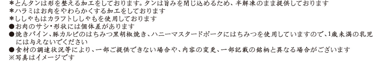 ＊とんタンは形を整える加工をしております。タンは旨みを閉じ込めるため、半解凍のまま提供しております / ＊ハラミはお肉をやわらかくする加工をしております / ＊ししゃもはカラフトししゃもを使用しております / ●お肉のサシ・形状には個体差があります / ●焼きパイン、豚カルビのはちみつ黒胡椒焼き、ハニーマスタードポークにはちみつを使用していますので、1歳未満の乳児には与えないでください / ●食材の調達状況等により、一部ご提供できない場合や、内容の変更、一部記載の銘柄と異なる場合がございます / ※写真はイメージです
