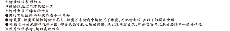 ＊猪舌经过整形加工 / ＊横膈膜经过肉质软化加工 / ＊柳叶鱼采用桦太柳叶鱼 / ●肉的雪花纹路与形状存在个体差异 / ●烤菠萝、蜂蜜黑胡椒烤猪五花肉、蜂蜜芥末猪肉中均使用了蜂蜜，因此请勿给1岁以下的婴儿食用 / ●根据食材的采购情况等原因，部分菜品可能无法被提供，或出现内容更改、部分实物与记载的品牌不一致的情况 / ※照片仅供参考，均以实物为准