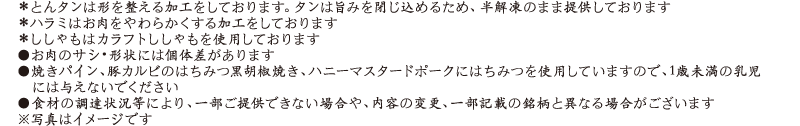 ＊とんタンは形を整える加工をしております。タンは旨みを閉じ込めるため、半解凍のまま提供しております / ＊ハラミはお肉をやわらかくする加工をしております / ＊ししゃもはカラフトししゃもを使用しております / ●お肉のサシ・形状には個体差があります / ●焼きパイン、豚カルビのはちみつ黒胡椒焼き、ハニーマスタードポークにはちみつを使用していますので、1歳未満の乳児には与えないでください / ●食材の調達状況等により、一部ご提供できない場合や、内容の変更、一部記載の銘柄と異なる場合がございます / ※写真はイメージです