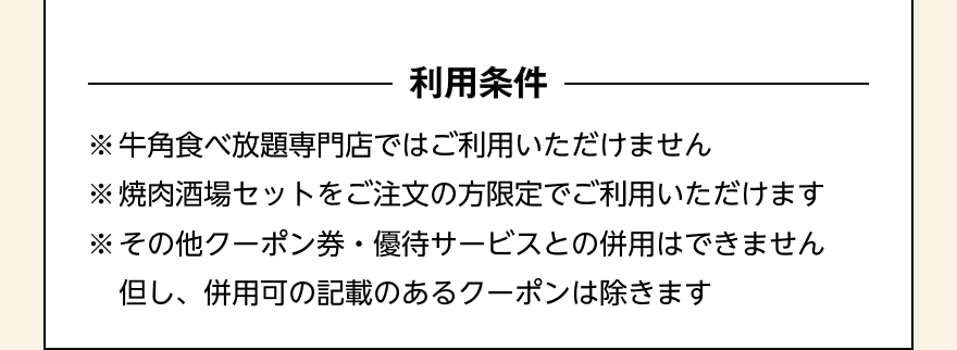〈利用条件〉※牛角食べ放題専門店ではご利用いただけません ※焼肉酒場セットをご注文の方限定でご利用いただけます ※その他クーポン券・優待サービスとの併用はできません 但し、併用化の記載のあるクーポンは除きます