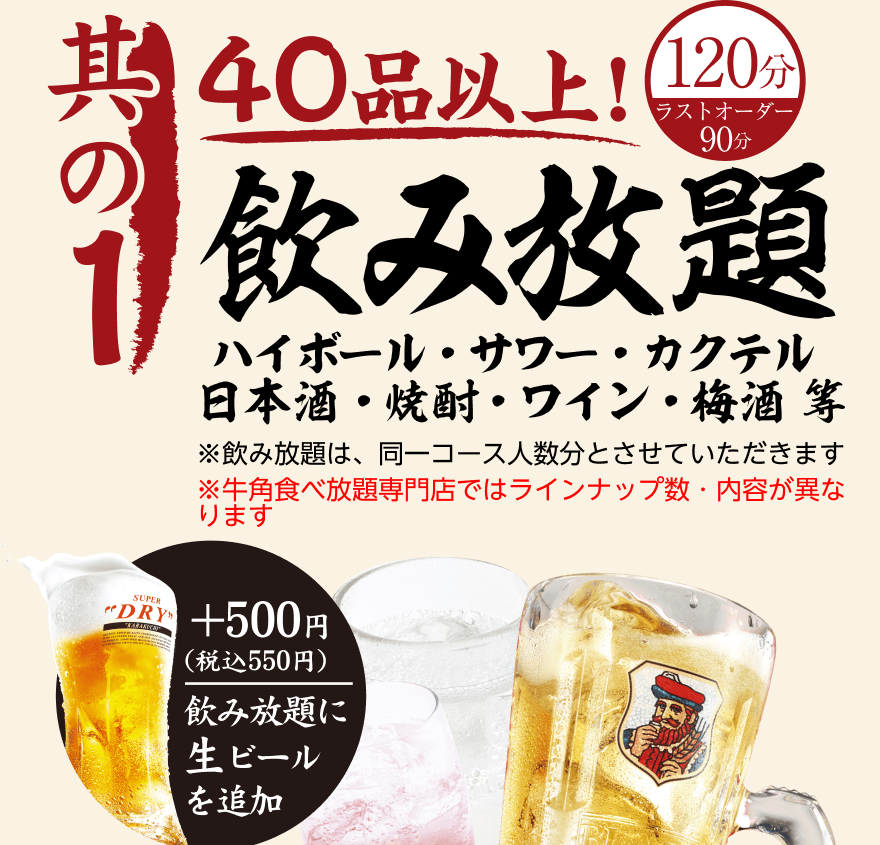 【其の1】40品以上! 飲み放題 120分（ラストオーダー90分）ハイボール・サワー・カクテル 日本酒・焼酎・ワイン・梅酒等 ※飲み放題は、同一コース人数分とさせていただきます ※牛角食べ放題専門店ではラインナップ数・内容が異なります +500円 (税込550円) 飲み放題に生ビールを追加