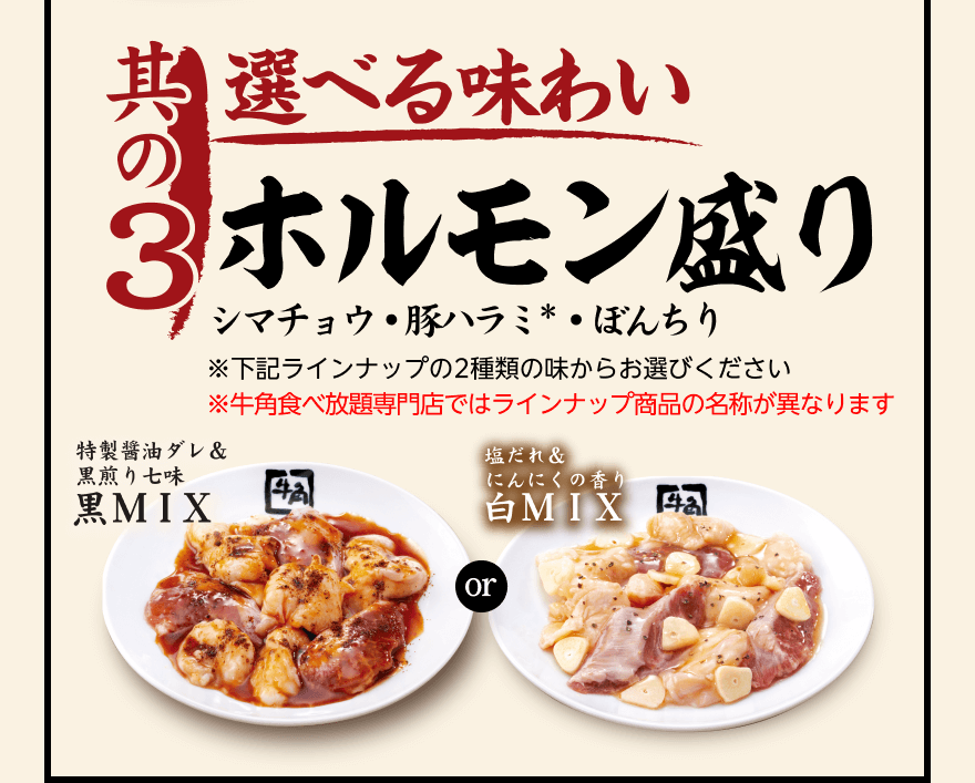 【其の3】選べる味わい ホルモン盛り シマチョウ・豚ハラミ*・ぼんちり ※下記ラインナップの2種類の味からお選びください ※牛角食べ放題専門店ではラインナップ商品の名称が異なります「特製醤油ダレ&黒煎り七味 黑MIX」or「塩だれ&にんにくの香り 白MIX」
