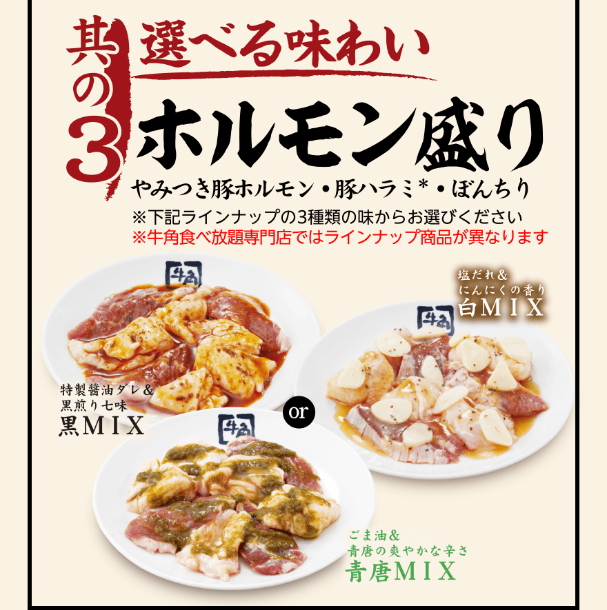 【其の3】選べる味わい ホルモン盛り やみつき豚ホルモン・豚ハラミ*・ぼんちり ※下記ラインナップの3種類の味からお選びください ※牛角食べ放題専門店ではラインナップ商品が異なります「特製醤油ダレ&黒煎り七味 黑MIX」or「塩だれ&にんにくの香り 白MIX」or「ごま油&青唐の爽やかな辛さ 青唐MIX