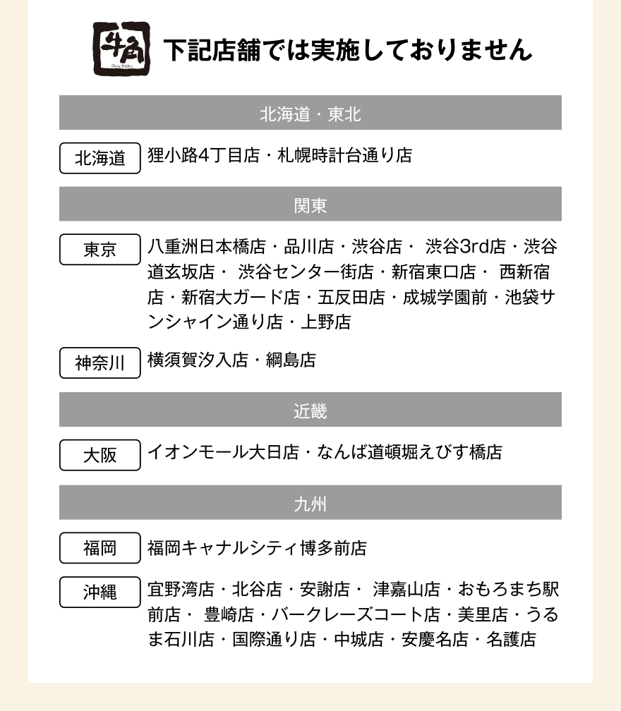 下記店舗では実施しておりません【北海道・東北】北海道：狸小路4丁目店・札幌時計台通り店【関東】東京：八重洲日本橋店・品川店・渋谷店・渋谷3rd店・渋谷道玄坂店・渋谷センター街店・新宿東口店・西新宿店・新宿大ガード店・五反田店・成城学園前・池袋サンシャイン通り店・上野店 神奈川：横須賀汐入店・綱島店【近畿】大阪：イオンモール大日店・なんば道頓堀えびす橋店【九州】福岡：福岡キャナルシティ博多前店 沖縄：宜野湾店・北谷店・安謝店・津嘉山店・おもろまち駅前店・豊崎店・バークレーズコート店・美里店・うるま石川店・国際通り店・中城店・安慶名店・名護店