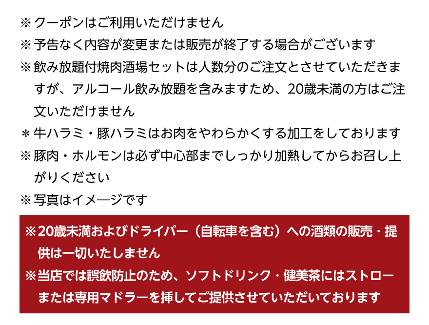 ※クーポンはご利用いただけません ※予告なく内容が変更または販売が終了する場合がございます ※飲み放題付焼肉酒場セットは人数分のご注文とさせていただきますが、アルコール飲み放題を含みますため、20歳未満の方はご注文いただけません *牛ハラミ・豚ハラミはお肉をやわらかくする加工をしております ※豚肉・ホルモンは必ず中心部までしっかり加熱してからお召し上がりください ※写真はイメージです ※20歳未満およびドライバー (自転車を含む)への酒類の販売・提供は一切いたしません ※当店では誤飲防止のため、ソフトドリンク・健美茶にはストローまたは専用マドラーを挿してご提供させていただいております