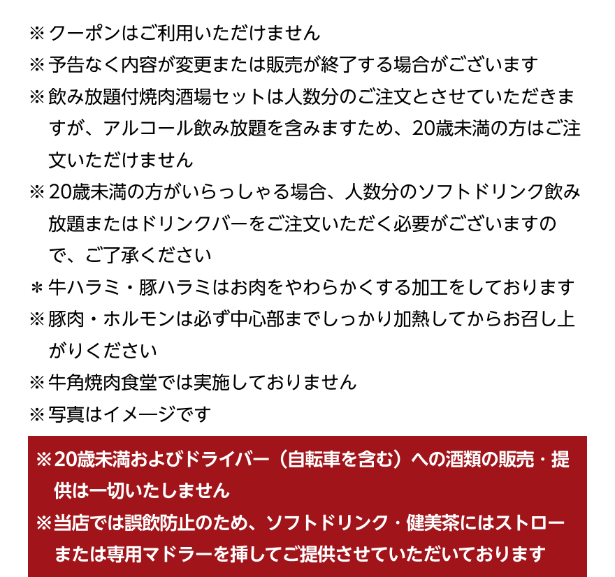 ※クーポンはご利用いただけません ※予告なく内容が変更または販売が終了する場合がございます ※飲み放題付焼肉酒場セットは人数分のご注文とさせていただきますが、アルコール飲み放題を含みますため、20歳未満の方はご注文いただけません ※20歳未満の方がいらっしゃる場合、人数分のソフトドリンク飲み放題またはドリンクバーをご注文いただく必要がございますので、ご了承ください *牛ハラミ・豚ハラミはお肉をやわらかくする加工をしております ※豚肉・ホルモンは必ず中心部までしっかり加熱してからお召し上がりください ※牛角焼肉食堂では実施しておりません ※写真はイメージです ※20歳未満およびドライバー (自転車を含む)への酒類の販売・提供は一切いたしません ※当店では誤飲防止のため、ソフトドリンク・健美茶にはストローまたは専用マドラーを挿してご提供させていただいております