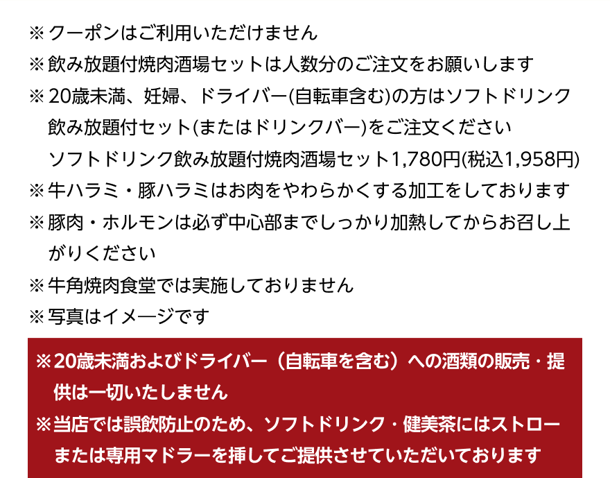 ※クーポンはご利用いただけません ※飲み放題付焼肉酒場セットは人数分のご注文をお願いします ※20歳未満、妊婦、ドライバー（自転車含む）の方はソフトドリンク飲み放題付セット（またはドリンクバー）をご注文ください ソフトドリンク飲み放題付焼肉酒場セット1,780円（税込1,958円） ※牛ハラミ・豚ハラミはお肉をやわらかくする加工をしております ※豚肉・ホルモンは必ず中心部までしっかり加熱してからお召し上がりください ※牛角焼肉食堂では実施しておりません ※写真はイメージです ※20歳未満およびドライバー (自転車を含む)への酒類の販売・提供は一切いたしません ※当店では誤飲防止のため、ソフトドリンク・健美茶にはストローまたは専用マドラーを挿してご提供させていただいております