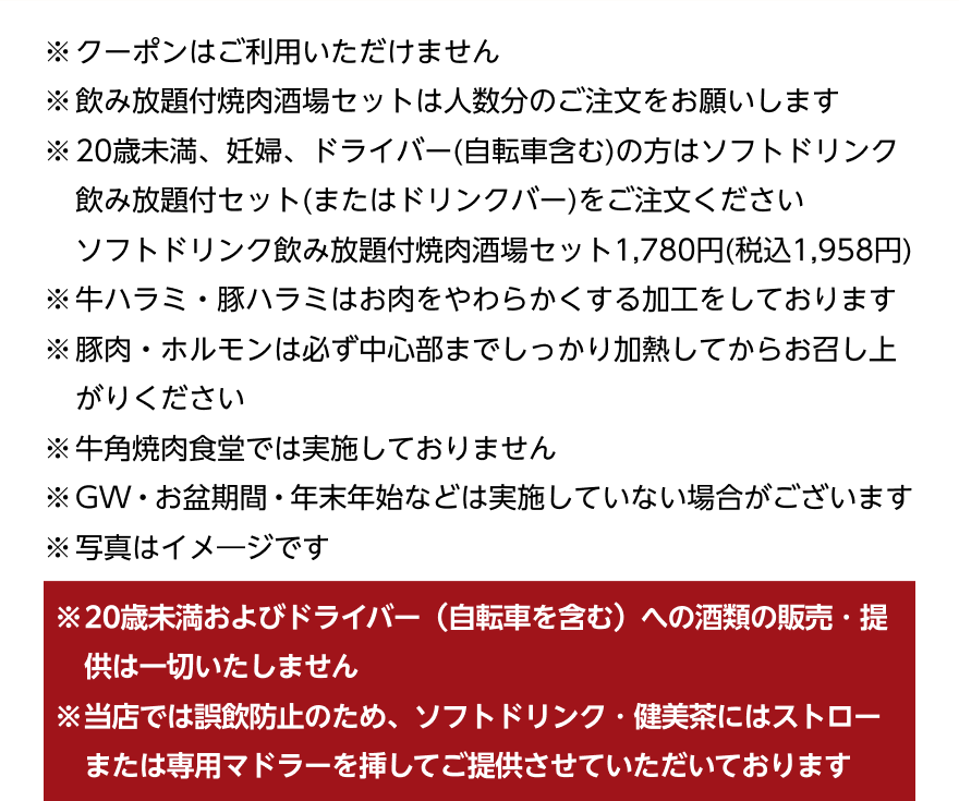 ※クーポンはご利用いただけません ※飲み放題付焼肉酒場セットは人数分のご注文をお願いします ※20歳未満、妊婦、ドライバー（自転車含む）の方はソフトドリンク飲み放題付セット（またはドリンクバー）をご注文ください ソフトドリンク飲み放題付焼肉酒場セット1,780円（税込1,958円） ※牛ハラミ・豚ハラミはお肉をやわらかくする加工をしております ※豚肉・ホルモンは必ず中心部までしっかり加熱してからお召し上がりください ※牛角焼肉食堂では実施しておりません ※GW・お盆期間・年末年始などは実施していない場合がございます ※写真はイメージです ※20歳未満およびドライバー (自転車を含む)への酒類の販売・提供は一切いたしません ※当店では誤飲防止のため、ソフトドリンク・健美茶にはストローまたは専用マドラーを挿してご提供させていただいております